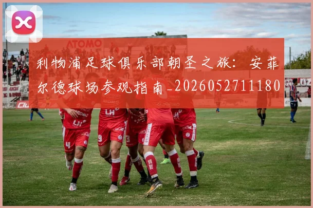 利物浦足球俱乐部朝圣之旅：安菲尔德球场参观指南_20260527111806