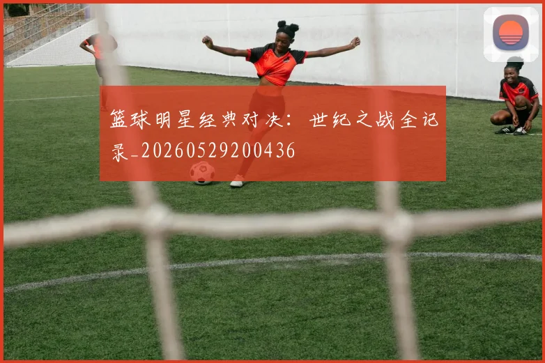 篮球明星经典对决：世纪之战全记录_20260529200436