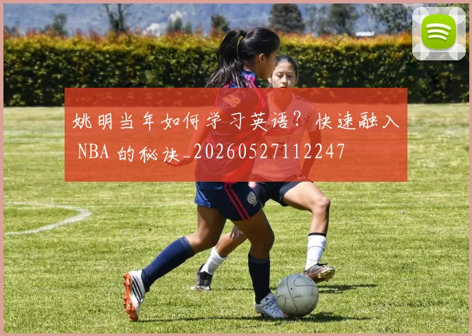姚明当年如何学习英语？快速融入 NBA 的秘诀_20260527112247