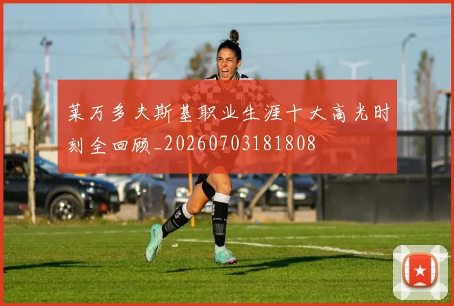 莱万多夫斯基职业生涯十大高光时刻全回顾_20260703181808