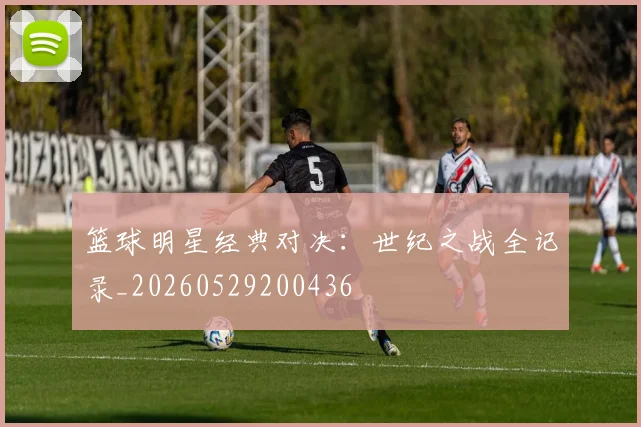 篮球明星经典对决：世纪之战全记录_20260529200436