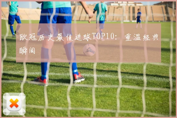 欧冠历史最佳进球TOP10：重温经典瞬间